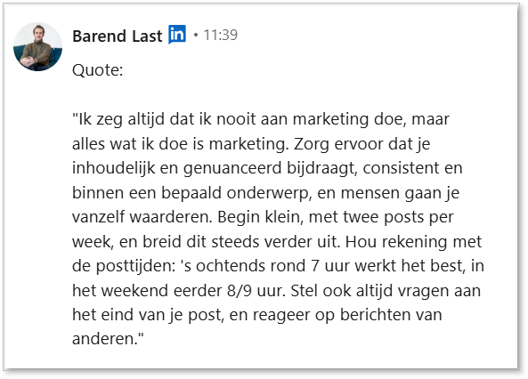 10. Quote Barend Last_Trudy Pannekeet "Ik zeg altijd dat ik nooit aan marketing doe, maar alles wat ik doe is marketing. Zorg ervoor dat je inhoudelijk en genuanceerd bijdraagt, consistent en binnen een bepaald onderwerp, en mensen gaan je vanzelf waarderen. Begin klein, met twee posts per week, en breid dit steeds verder uit. Hou rekening met de posttijden: 's ochtends rond 7 uur werkt het best, in het weekend eerder 8/9 uur. Stel ook altijd vragen aan het eind van je post, en reageer op berichten van anderen."